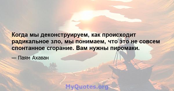 Когда мы деконструируем, как происходит радикальное зло, мы понимаем, что это не совсем спонтанное сгорание. Вам нужны пиромаки.