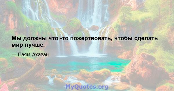 Мы должны что -то пожертвовать, чтобы сделать мир лучше.