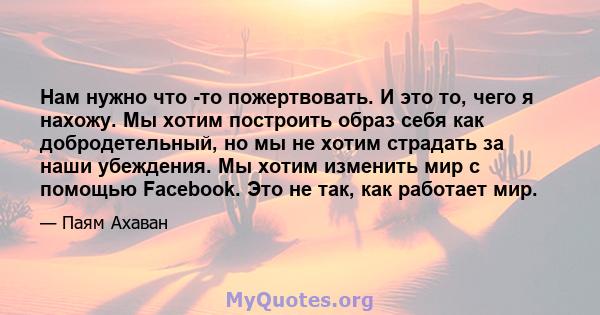 Нам нужно что -то пожертвовать. И это то, чего я нахожу. Мы хотим построить образ себя как добродетельный, но мы не хотим страдать за наши убеждения. Мы хотим изменить мир с помощью Facebook. Это не так, как работает