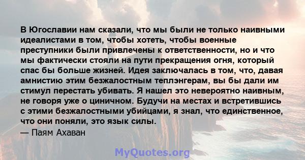 В Югославии нам сказали, что мы были не только наивными идеалистами в том, чтобы хотеть, чтобы военные преступники были привлечены к ответственности, но и что мы фактически стояли на пути прекращения огня, который спас