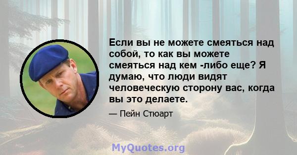 Если вы не можете смеяться над собой, то как вы можете смеяться над кем -либо еще? Я думаю, что люди видят человеческую сторону вас, когда вы это делаете.