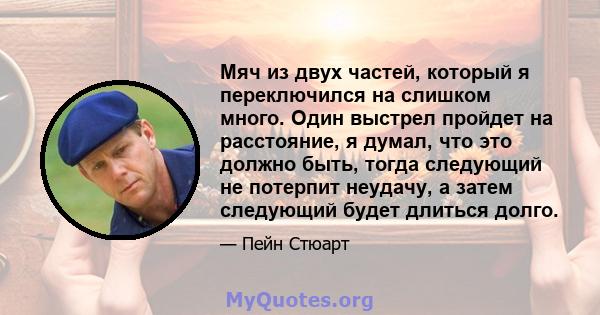 Мяч из двух частей, который я переключился на слишком много. Один выстрел пройдет на расстояние, я думал, что это должно быть, тогда следующий не потерпит неудачу, а затем следующий будет длиться долго.