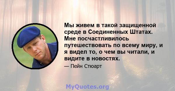 Мы живем в такой защищенной среде в Соединенных Штатах. Мне посчастливилось путешествовать по всему миру, и я видел то, о чем вы читали, и видите в новостях.