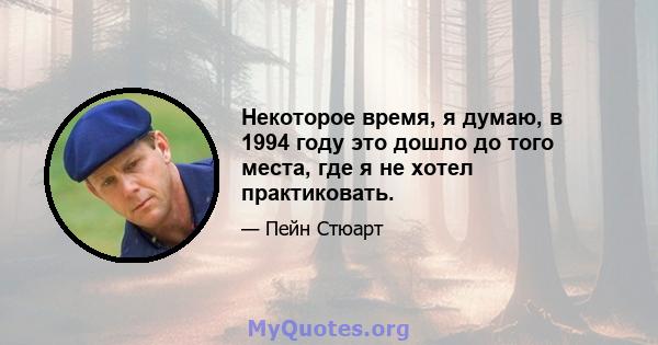 Некоторое время, я думаю, в 1994 году это дошло до того места, где я не хотел практиковать.