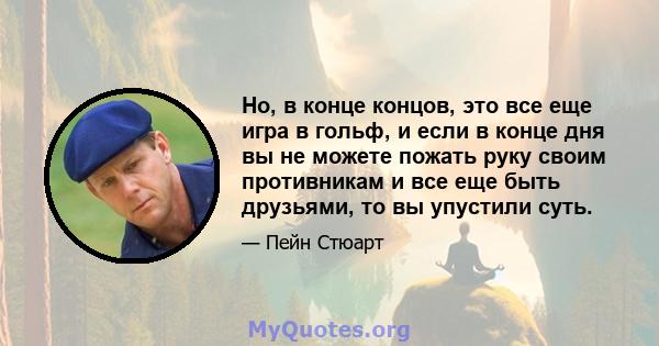 Но, в конце концов, это все еще игра в гольф, и если в конце дня вы не можете пожать руку своим противникам и все еще быть друзьями, то вы упустили суть.