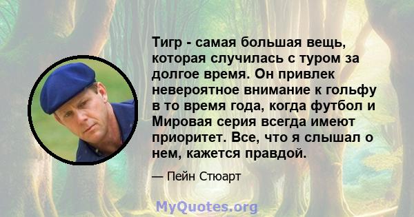 Тигр - самая большая вещь, которая случилась с туром за долгое время. Он привлек невероятное внимание к гольфу в то время года, когда футбол и Мировая серия всегда имеют приоритет. Все, что я слышал о нем, кажется