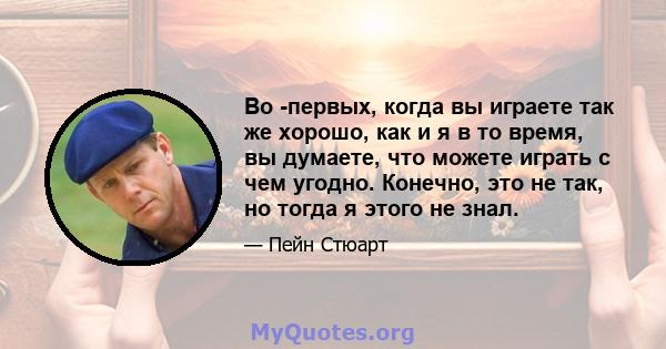 Во -первых, когда вы играете так же хорошо, как и я в то время, вы думаете, что можете играть с чем угодно. Конечно, это не так, но тогда я этого не знал.