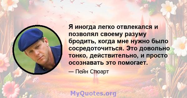 Я иногда легко отвлекался и позволял своему разуму бродить, когда мне нужно было сосредоточиться. Это довольно тонко, действительно, и просто осознавать это помогает.