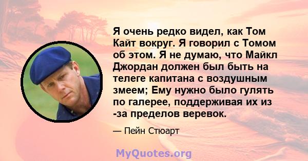 Я очень редко видел, как Том Кайт вокруг. Я говорил с Томом об этом. Я не думаю, что Майкл Джордан должен был быть на телеге капитана с воздушным змеем; Ему нужно было гулять по галерее, поддерживая их из -за пределов