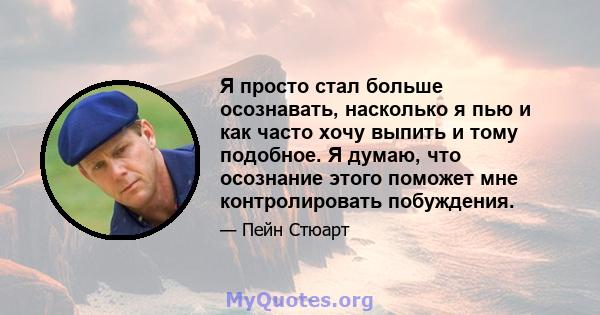 Я просто стал больше осознавать, насколько я пью и как часто хочу выпить и тому подобное. Я думаю, что осознание этого поможет мне контролировать побуждения.