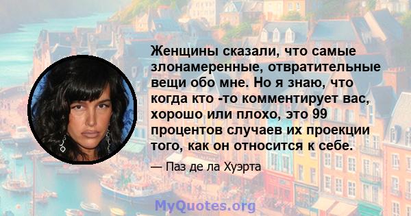 Женщины сказали, что самые злонамеренные, отвратительные вещи обо мне. Но я знаю, что когда кто -то комментирует вас, хорошо или плохо, это 99 процентов случаев их проекции того, как он относится к себе.