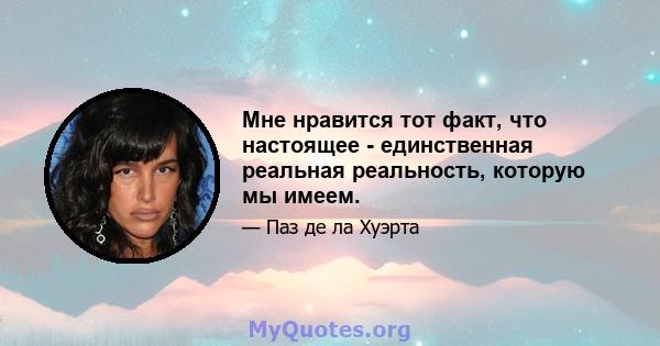 Мне нравится тот факт, что настоящее - единственная реальная реальность, которую мы имеем.