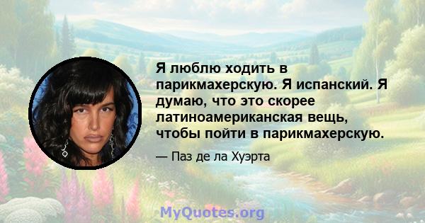 Я люблю ходить в парикмахерскую. Я испанский. Я думаю, что это скорее латиноамериканская вещь, чтобы пойти в парикмахерскую.