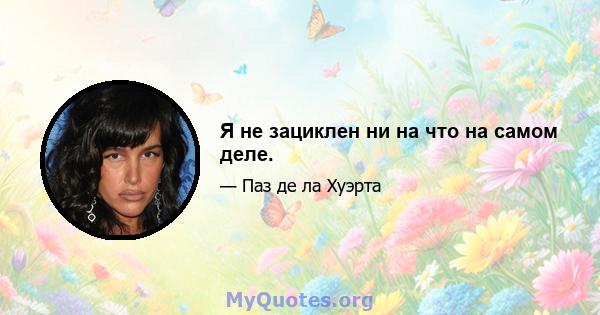 Я не зациклен ни на что на самом деле.