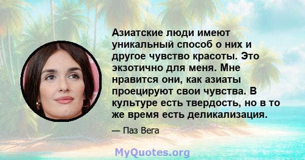 Азиатские люди имеют уникальный способ о них и другое чувство красоты. Это экзотично для меня. Мне нравится они, как азиаты проецируют свои чувства. В культуре есть твердость, но в то же время есть деликализация.