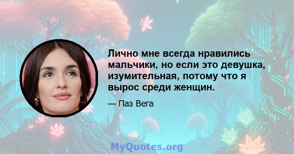 Лично мне всегда нравились мальчики, но если это девушка, изумительная, потому что я вырос среди женщин.