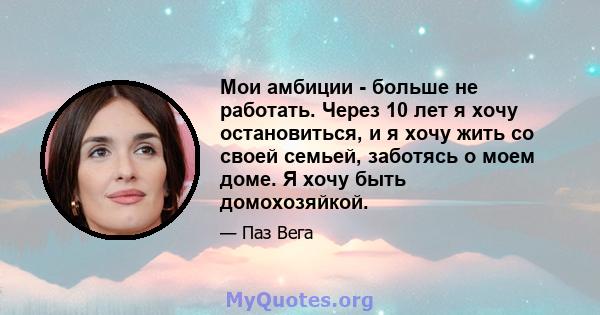 Мои амбиции - больше не работать. Через 10 лет я хочу остановиться, и я хочу жить со своей семьей, заботясь о моем доме. Я хочу быть домохозяйкой.