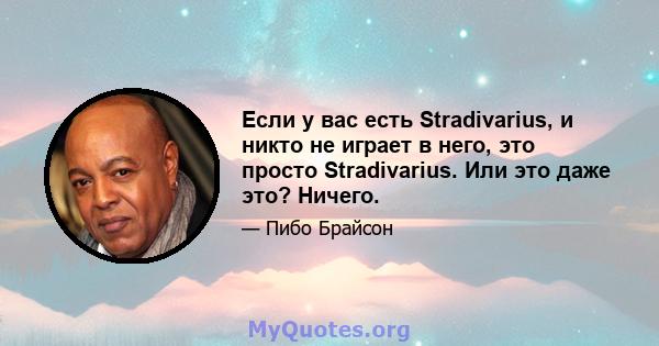 Если у вас есть Stradivarius, и никто не играет в него, это просто Stradivarius. Или это даже это? Ничего.