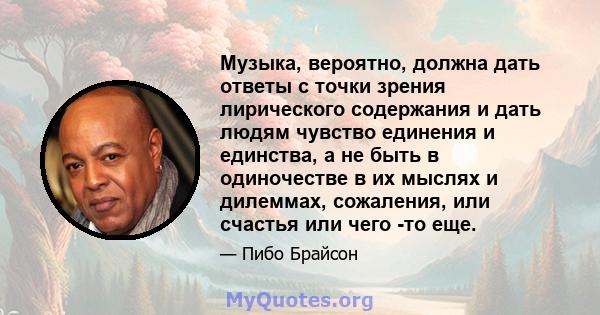 Музыка, вероятно, должна дать ответы с точки зрения лирического содержания и дать людям чувство единения и единства, а не быть в одиночестве в их мыслях и дилеммах, сожаления, или счастья или чего -то еще.