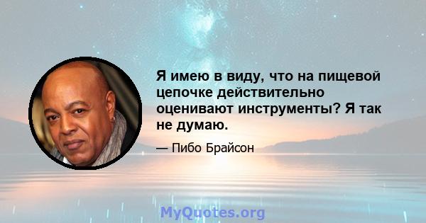 Я имею в виду, что на пищевой цепочке действительно оценивают инструменты? Я так не думаю.