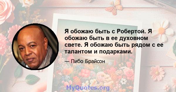 Я обожаю быть с Робертой. Я обожаю быть в ее духовном свете. Я обожаю быть рядом с ее талантом и подарками.