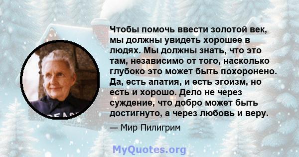 Чтобы помочь ввести золотой век, мы должны увидеть хорошее в людях. Мы должны знать, что это там, независимо от того, насколько глубоко это может быть похоронено. Да, есть апатия, и есть эгоизм, но есть и хорошо. Дело