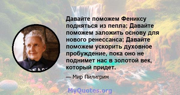 Давайте поможем Фениксу подняться из пепла; Давайте поможем заложить основу для нового ренессанса; Давайте поможем ускорить духовное пробуждение, пока оно не поднимет нас в золотой век, который придет.