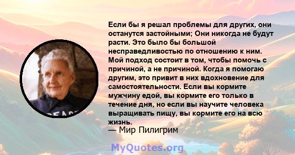 Если бы я решал проблемы для других, они останутся застойными; Они никогда не будут расти. Это было бы большой несправедливостью по отношению к ним. Мой подход состоит в том, чтобы помочь с причиной, а не причиной.