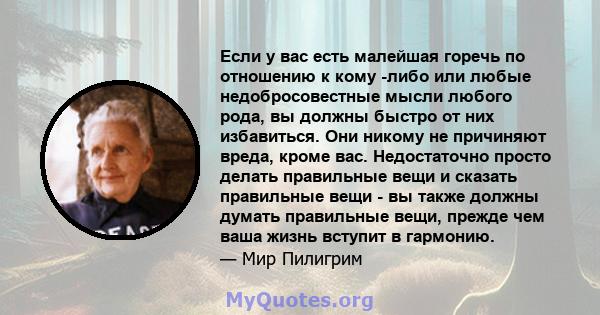 Если у вас есть малейшая горечь по отношению к кому -либо или любые недобросовестные мысли любого рода, вы должны быстро от них избавиться. Они никому не причиняют вреда, кроме вас. Недостаточно просто делать правильные 