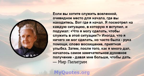 Если вы хотите служить вселенной, очевидное место для начала, где вы находитесь. Вот где я начал. Я посмотрел на каждую ситуацию, в которую я вступил, и подумал: «Что я могу сделать, чтобы служить в этой ситуации?»