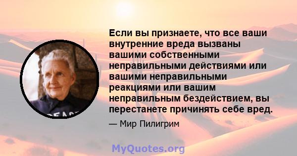 Если вы признаете, что все ваши внутренние вреда вызваны вашими собственными неправильными действиями или вашими неправильными реакциями или вашим неправильным бездействием, вы перестанете причинять себе вред.