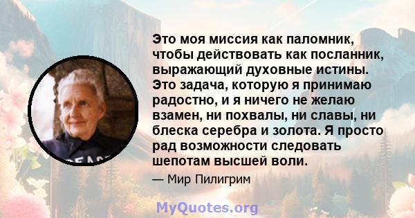 Это моя миссия как паломник, чтобы действовать как посланник, выражающий духовные истины. Это задача, которую я принимаю радостно, и я ничего не желаю взамен, ни похвалы, ни славы, ни блеска серебра и золота. Я просто