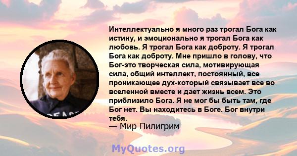 Интеллектуально я много раз трогал Бога как истину, и эмоционально я трогал Бога как любовь. Я трогал Бога как доброту. Я трогал Бога как доброту. Мне пришло в голову, что Бог-это творческая сила, мотивирующая сила,