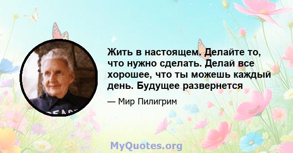 Жить в настоящем. Делайте то, что нужно сделать. Делай все хорошее, что ты можешь каждый день. Будущее развернется