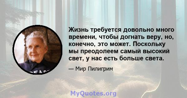 Жизнь требуется довольно много времени, чтобы догнать веру, но, конечно, это может. Поскольку мы преодолеем самый высокий свет, у нас есть больше света.