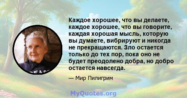 Каждое хорошее, что вы делаете, каждое хорошее, что вы говорите, каждая хорошая мысль, которую вы думаете, вибрируют и никогда не прекращаются. Зло остается только до тех пор, пока оно не будет преодолено добра, но