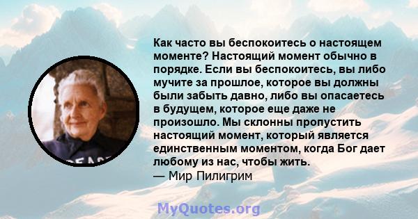 Как часто вы беспокоитесь о настоящем моменте? Настоящий момент обычно в порядке. Если вы беспокоитесь, вы либо мучите за прошлое, которое вы должны были забыть давно, либо вы опасаетесь в будущем, которое еще даже не