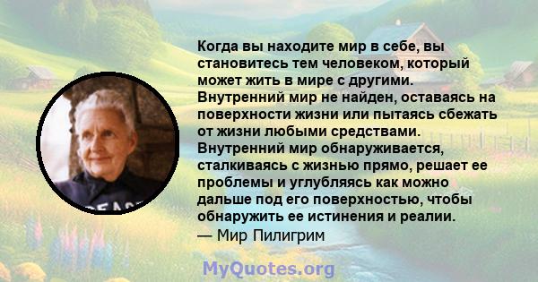 Когда вы находите мир в себе, вы становитесь тем человеком, который может жить в мире с другими. Внутренний мир не найден, оставаясь на поверхности жизни или пытаясь сбежать от жизни любыми средствами. Внутренний мир