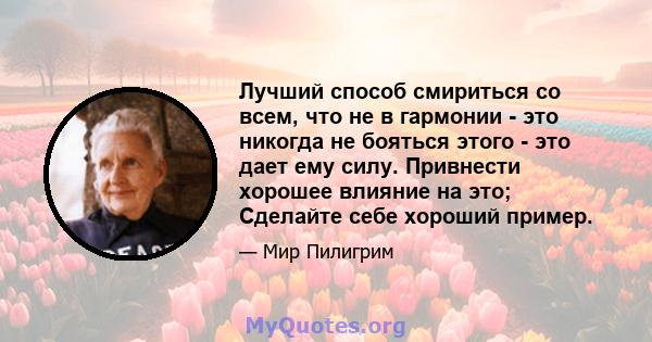 Лучший способ смириться со всем, что не в гармонии - это никогда не бояться этого - это дает ему силу. Привнести хорошее влияние на это; Сделайте себе хороший пример.