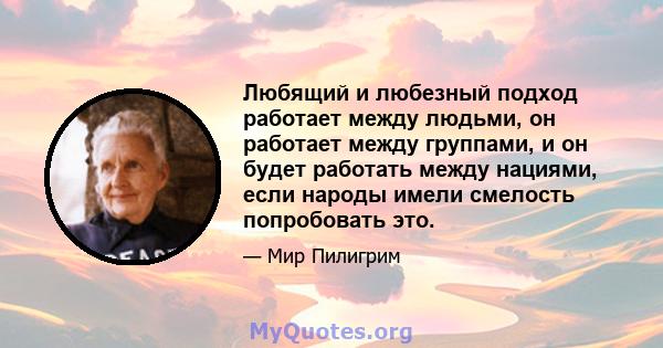 Любящий и любезный подход работает между людьми, он работает между группами, и он будет работать между нациями, если народы имели смелость попробовать это.