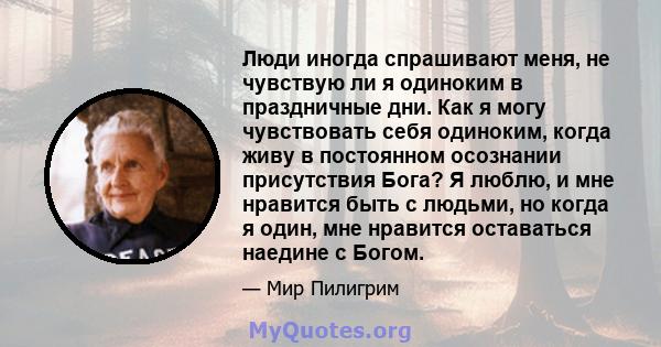 Люди иногда спрашивают меня, не чувствую ли я одиноким в праздничные дни. Как я могу чувствовать себя одиноким, когда живу в постоянном осознании присутствия Бога? Я люблю, и мне нравится быть с людьми, но когда я один, 