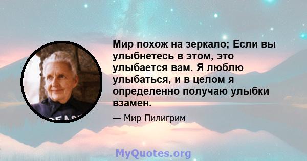 Мир похож на зеркало; Если вы улыбнетесь в этом, это улыбается вам. Я люблю улыбаться, и в целом я определенно получаю улыбки взамен.