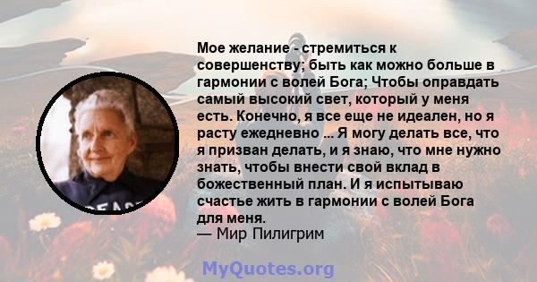 Мое желание - стремиться к совершенству; быть как можно больше в гармонии с волей Бога; Чтобы оправдать самый высокий свет, который у меня есть. Конечно, я все еще не идеален, но я расту ежедневно ... Я могу делать все, 