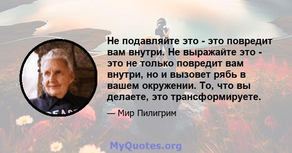 Не подавляйте это - это повредит вам внутри. Не выражайте это - это не только повредит вам внутри, но и вызовет рябь в вашем окружении. То, что вы делаете, это трансформируете.