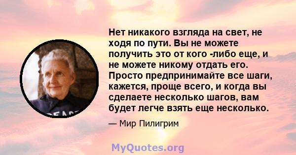 Нет никакого взгляда на свет, не ходя по пути. Вы не можете получить это от кого -либо еще, и не можете никому отдать его. Просто предпринимайте все шаги, кажется, проще всего, и когда вы сделаете несколько шагов, вам