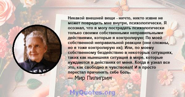 Никакой внешней вещи - ничто, никто извне не может повредить мне внутри, психологически. Я осознал, что я могу пострадать психологически только своими собственными неправильными действиями, которые я контролирую; По