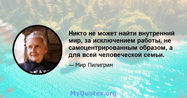 Никто не может найти внутренний мир, за исключением работы, не самоцентрированным образом, а для всей человеческой семьи.