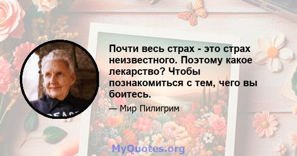 Почти весь страх - это страх неизвестного. Поэтому какое лекарство? Чтобы познакомиться с тем, чего вы боитесь.