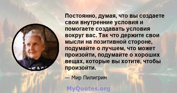 Постоянно, думая, что вы создаете свои внутренние условия и помогаете создавать условия вокруг вас. Так что держите свои мысли на позитивной стороне, подумайте о лучшем, что может произойти, подумайте о хороших вещах,