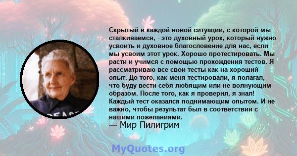 Скрытый в каждой новой ситуации, с которой мы сталкиваемся, - это духовный урок, который нужно усвоить и духовное благословение для нас, если мы усвоим этот урок. Хорошо протестировать. Мы расти и учимся с помощью